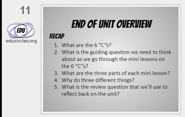 6Cs of Education End of Unit Overview slide: Recap 1. What are the 6Cs? 2. What is the guiding questions we need to think about as we go through each of the mini lessons? 3. What are the 3 parts of each mini lesson? 4 Why do three different things? 5. What is the review question that we'll use to reflect back on the unit?
